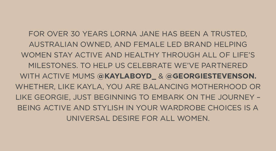 For over 30 years Lorna Jane has been a trusted, Australian owned, and female led brand helping women stay active and healthy through all of life's milestones. To help us celebrate, we've partnered with active mums Kayla Boyd and Georgie Stevenson. Whether, like Kayla, You are balancing motherhood or like Georgie, Just beginning to embark on the journey- bieng Active and stylish in your wardrobe choices is a universal desire for all women.