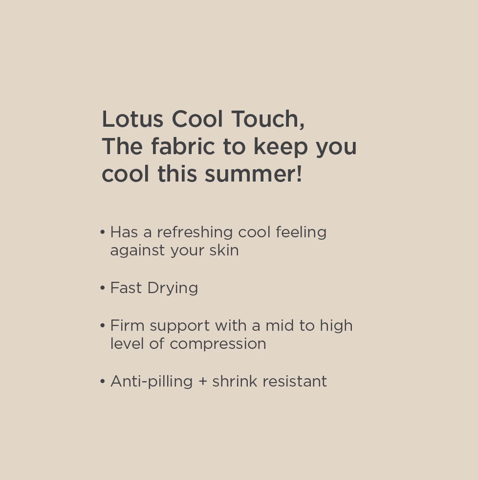 Lotus Cool Touch, The fabric to keep you cool this summer! Has a refreshing cool feeling against your skin. Fast Drying. Firm support with a mid to high level of compression. Anti-pilling and shrink resistant