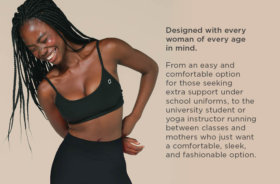 Designed with every woman of every age in mind. From an easy and comfortable option for those seeking extra support under school uniforms, to the university student or yoga instructor running between classes and mothers who just want a comfortable, sleek, and fashionable option.